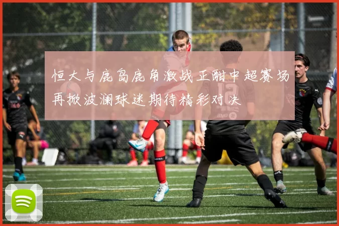 恒大与鹿岛鹿角激战正酣中超赛场再掀波澜球迷期待精彩对决