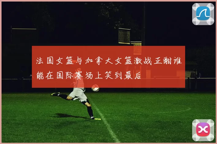 法国女篮与加拿大女篮激战正酣谁能在国际赛场上笑到最后