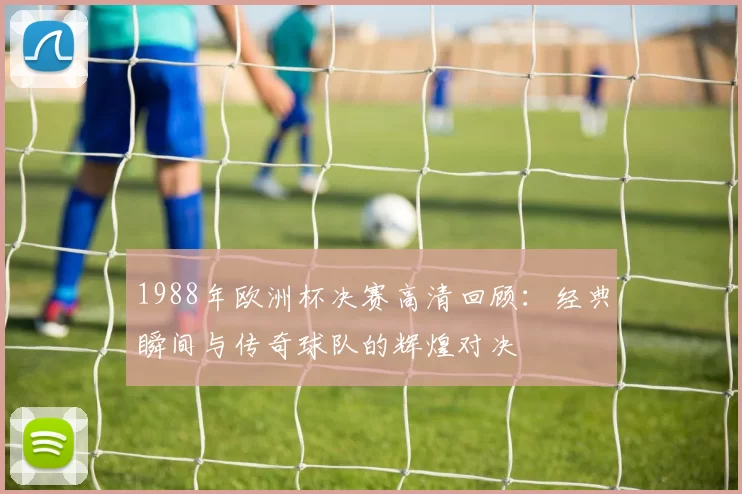 1988年欧洲杯决赛高清回顾：经典瞬间与传奇球队的辉煌对决
