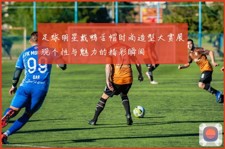 足球明星戴鸭舌帽时尚造型大赏展现个性与魅力的精彩瞬间