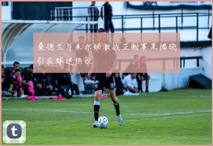 桑德兰与米尔顿激战正酣赛果揭晓引发球迷热议