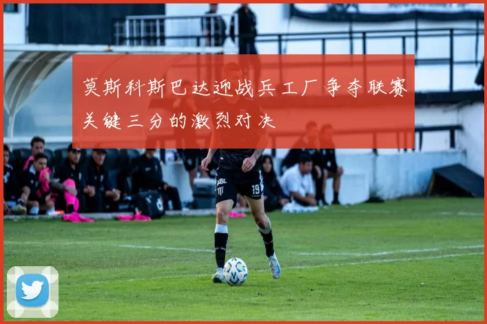 莫斯科斯巴达迎战兵工厂争夺联赛关键三分的激烈对决
