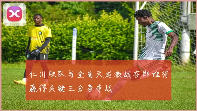 仁川联队与全南天龙激战在即谁将赢得关键三分争夺战