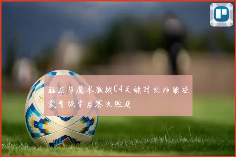 猛龙与魔术激战G4关键时刻谁能逆袭晋级季后赛决胜局
