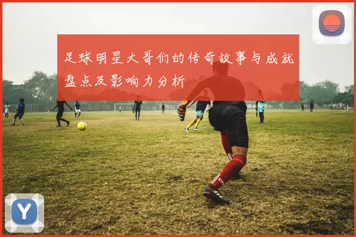 足球明星大哥们的传奇故事与成就盘点及影响力分析