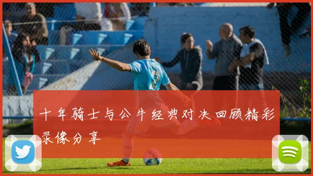 十年骑士与公牛经典对决回顾精彩录像分享